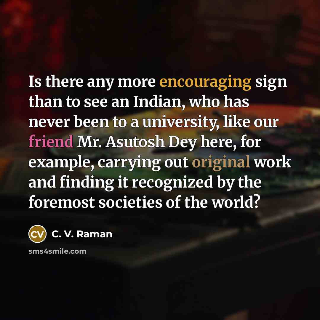 “Is there any more encouraging sign than to see an Indian, who has never been to a university, like our friend Mr. Asutosh Dey here, for example, carrying out original work and finding it recognized by the foremost societies of the world?” quote by C. V. Raman