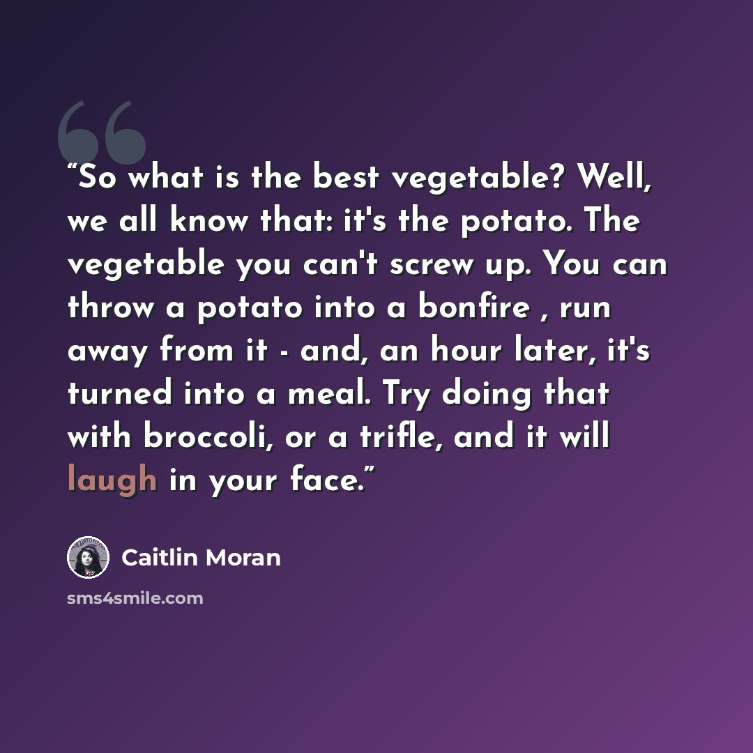 “So what is the best vegetable? Well, we all know that: it's the potato. The vegetable you can't screw up. You can throw a potato into a bonfire , run away from it - and, an hour later, it's turned into a meal. Try doing that with broccoli, or a trifle, and it will laugh in your face.” quote by Caitlin Moran