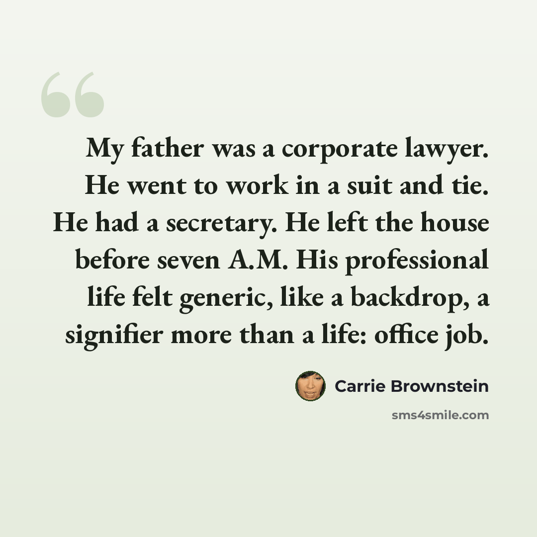 “My father was a corporate lawyer. He went to work in a suit and tie. He had a secretary. He left the house before seven A.M. His professional life felt generic, like a backdrop, a signifier more than a life: office job.” quote by Carrie Brownstein