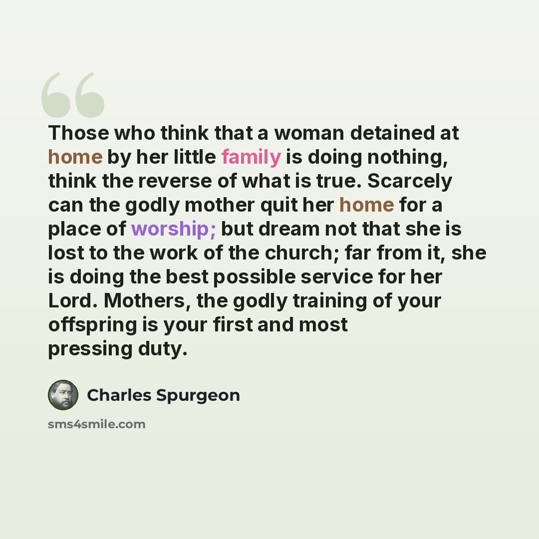 “Those who think that a woman detained at home by her little family is doing nothing, think the reverse of what is true. Scarcely can the godly mother quit her home for a place of worship; but dream not that she is lost to the work of the church; far from it, she is doing the best possible service…” quote by Charles Spurgeon
