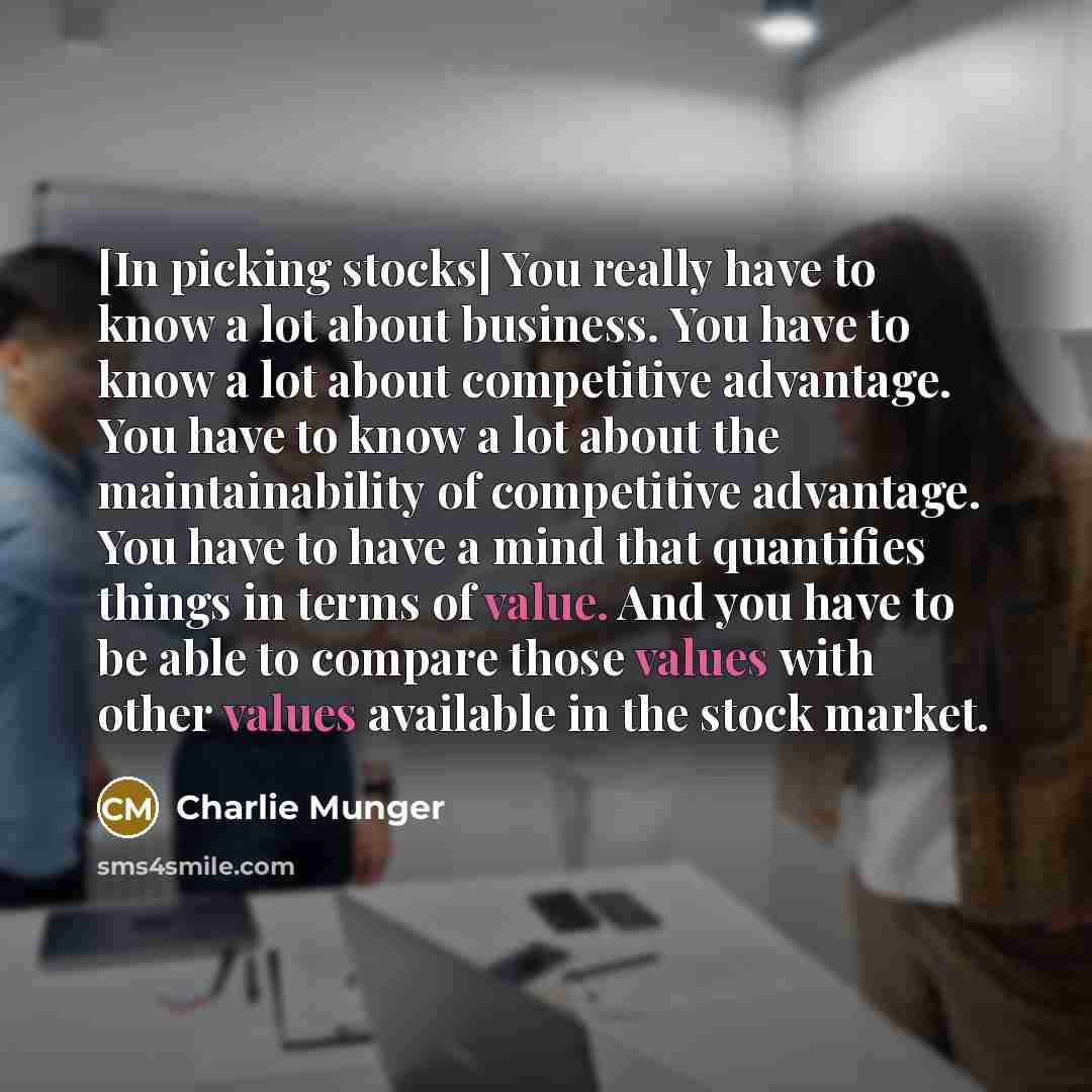 “[In picking stocks] You really have to know a lot about business. You have to know a lot about competitive advantage. You have to know a lot about the maintainability of competitive advantage. You have to have a mind that quantifies things in terms of value. And you have to be able to compare…” quote by Charlie Munger