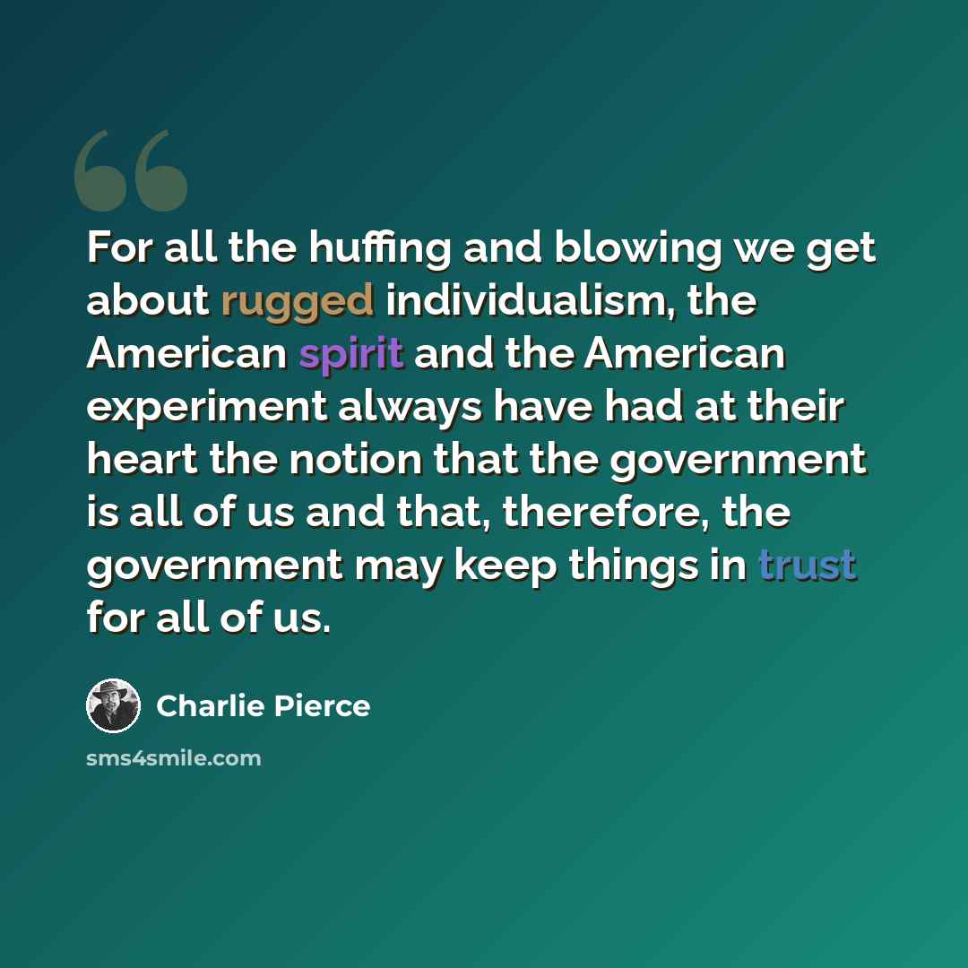 “For all the huffing and blowing we get about rugged individualism, the American spirit and the American experiment always have had at their heart the notion that the government is all of us and that, therefore, the government may keep things in trust for all of us.” quote by Charlie Pierce
