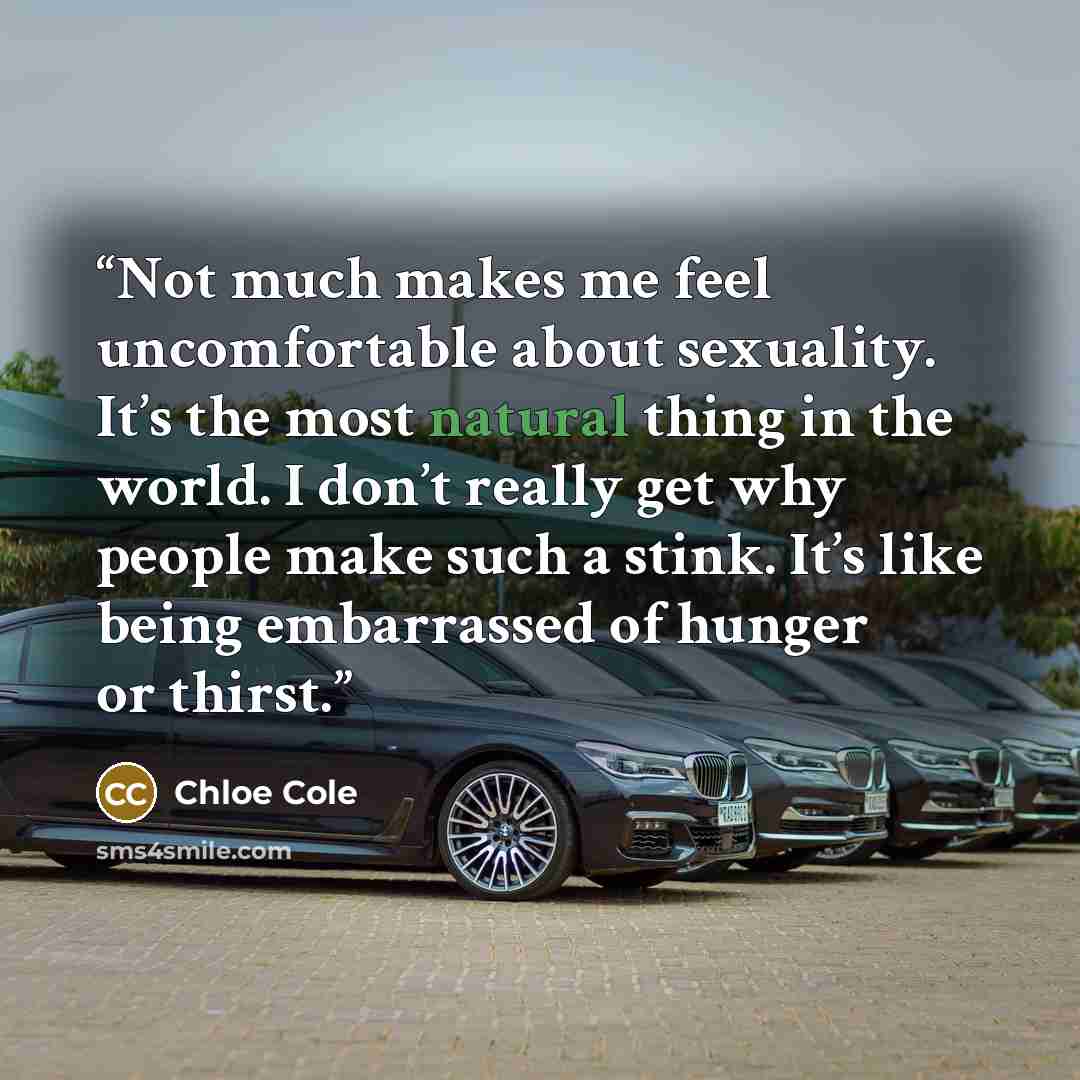 “Not much makes me feel uncomfortable about sexuality. It’s the most natural thing in the world. I don’t really get why people make such a stink. It’s like being embarrassed of hunger or thirst.” quote by Chloe Cole