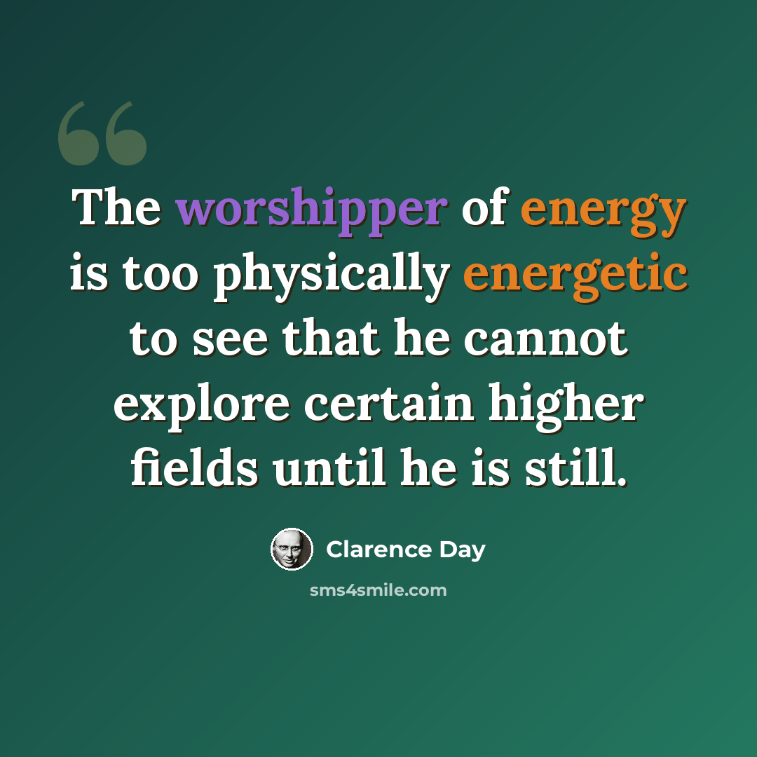 “The worshipper of energy is too physically energetic to see that he cannot explore certain higher fields until he is still.” quote by Clarence Day