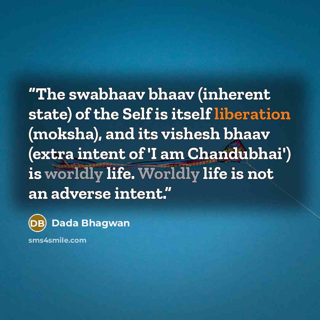 “The swabhaav bhaav (inherent state) of the Self is itself liberation (moksha), and its vishesh bhaav (extra intent of 'I am Chandubhai') is worldly life. Worldly life is not an adverse intent.” quote by Dada Bhagwan