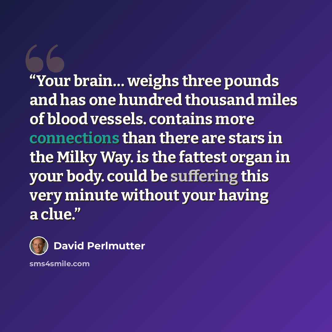 “Your brain… weighs three pounds and has one hundred thousand miles of blood vessels. contains more connections than there are stars in the Milky Way. is the fattest organ in your body. could be suffering this very minute without your having a clue.” quote by David Perlmutter