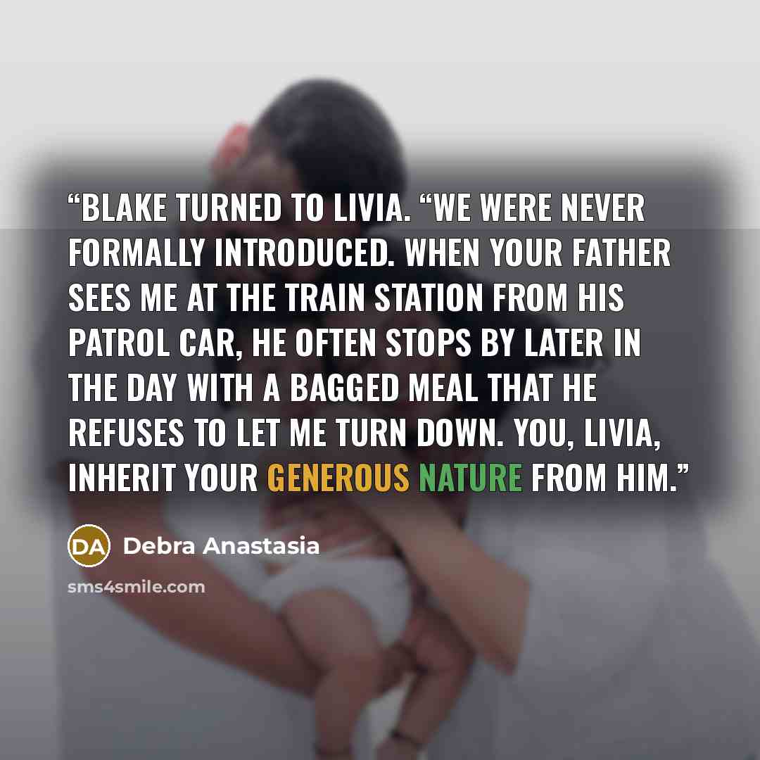 “Blake turned to Livia. “We were never formally introduced. When your father sees me at the train station from his patrol car, he often stops by later in the day with a bagged meal that he refuses to let me turn down. You, Livia, inherit your generous nature from him.” quote by Debra Anastasia