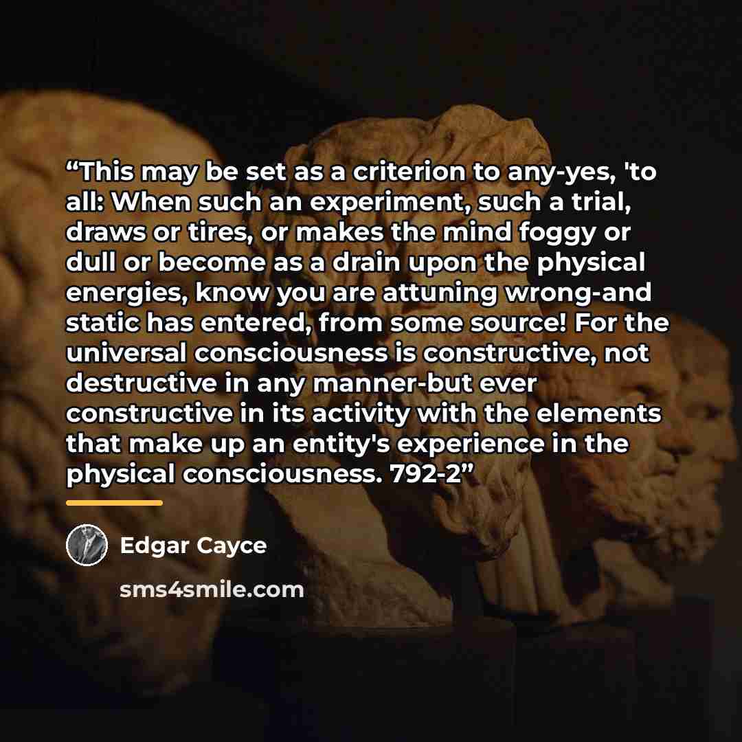 “This may be set as a criterion to any-yes, 'to all: When such an experiment, such a trial, draws or tires, or makes the mind foggy or dull or become as a drain upon the physical energies, know you are attuning wrong-and static has entered, from some source! For the universal consciousness is…” quote by Edgar Cayce