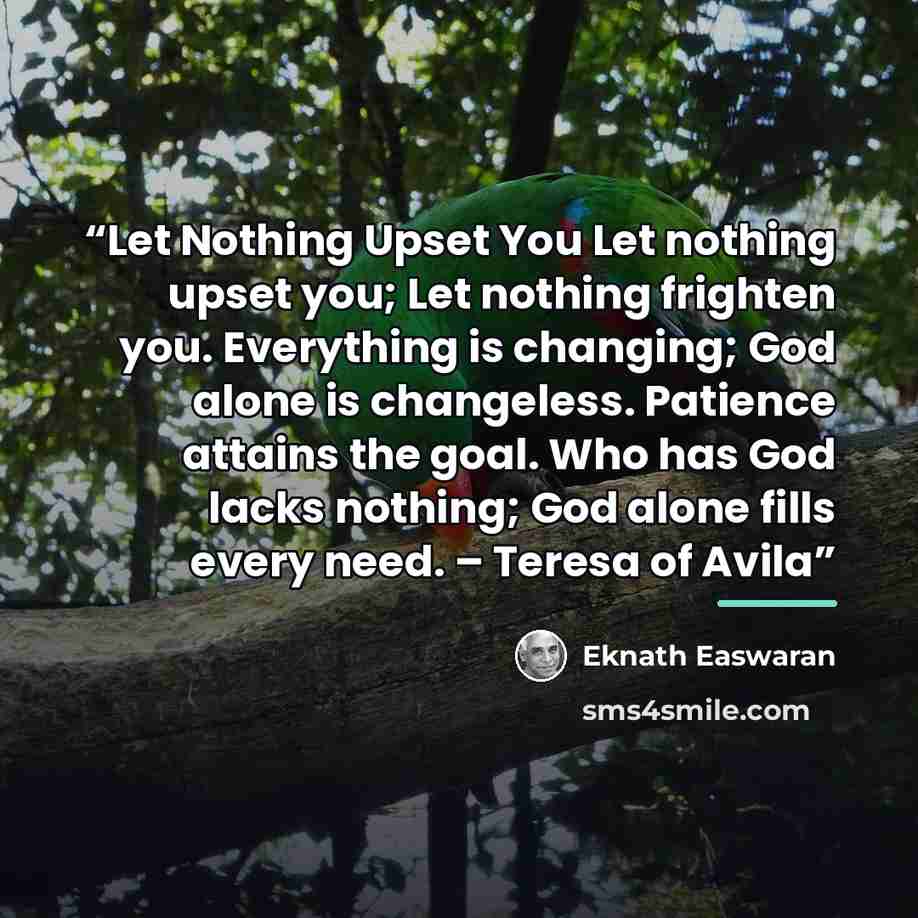 “Let Nothing Upset You Let nothing upset you; Let nothing frighten you. Everything is changing; God alone is changeless. Patience attains the goal. Who has God lacks nothing; God alone fills every need. – Teresa of Avila” quote by Eknath Easwaran