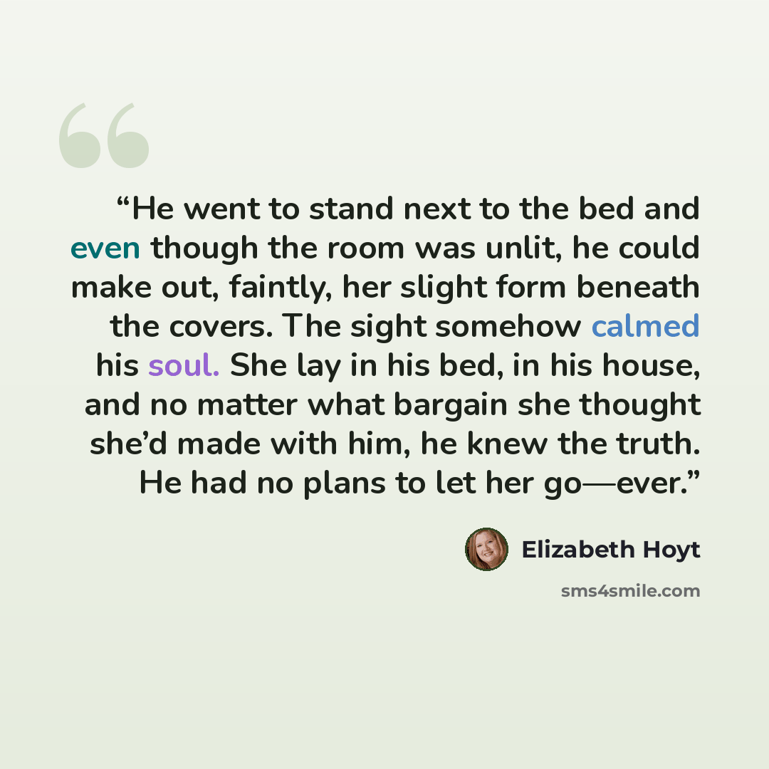 “He went to stand next to the bed and even though the room was unlit, he could make out, faintly, her slight form beneath the covers. The sight somehow calmed his soul. She lay in his bed, in his house, and no matter what bargain she thought she’d made with him, he knew the truth. He had no plans…” quote by Elizabeth Hoyt