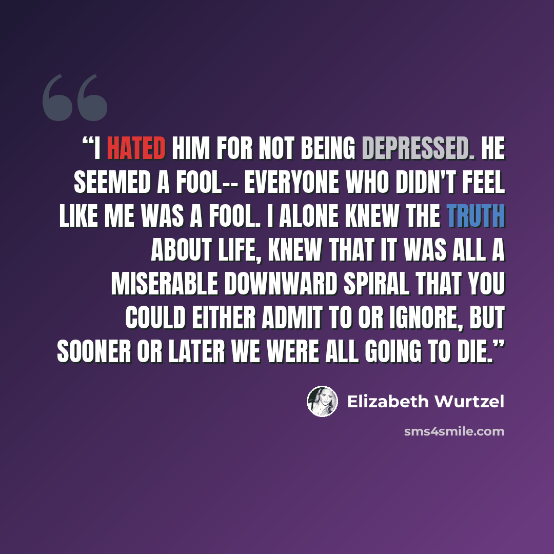 “I hated him for not being depressed. He seemed a fool-- everyone who didn't feel like me was a fool. I alone knew the truth about life, knew that it was all a miserable downward spiral that you could either admit to or ignore, but sooner or later we were all going to die.” quote by Elizabeth Wurtzel