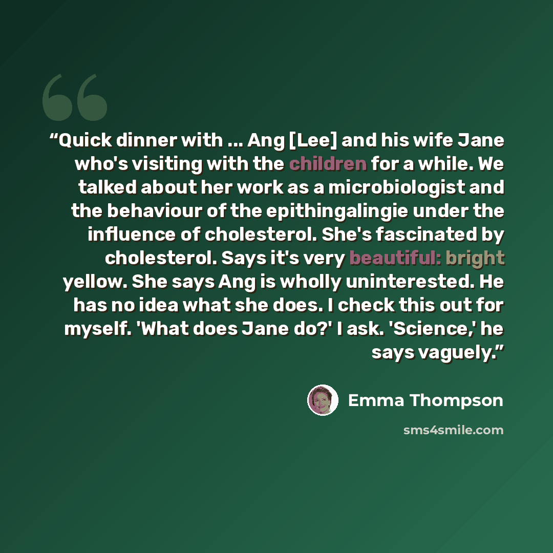 “Quick dinner with ... Ang [Lee] and his wife Jane who's visiting with the children for a while. We talked about her work as a microbiologist and the behaviour of the epithingalingie under the influence of cholesterol. She's fascinated by cholesterol. Says it's very beautiful: bright yellow. She…” quote by Emma Thompson