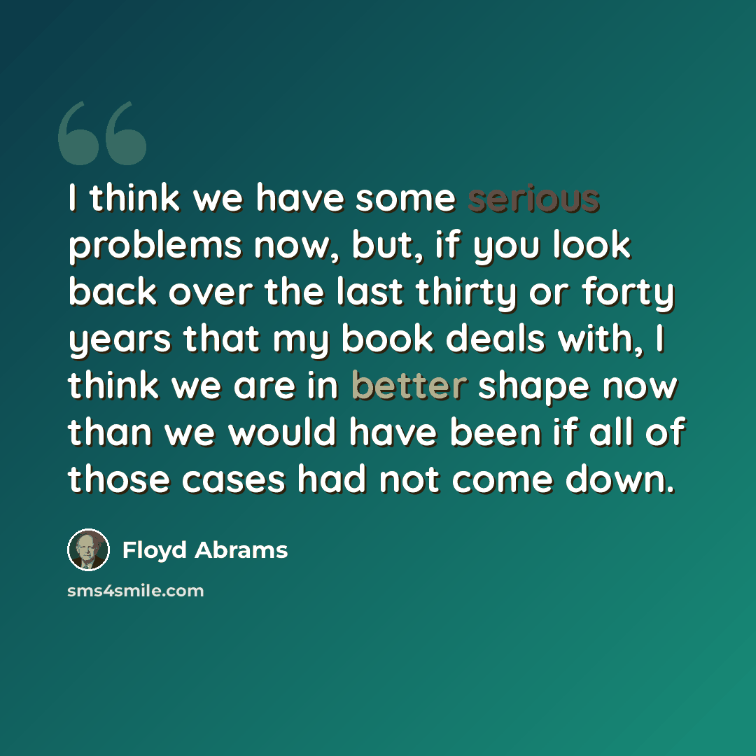 “I think we have some serious problems now, but, if you look back over the last thirty or forty years that my book deals with, I think we are in better shape now than we would have been if all of those cases had not come down.” quote by Floyd Abrams