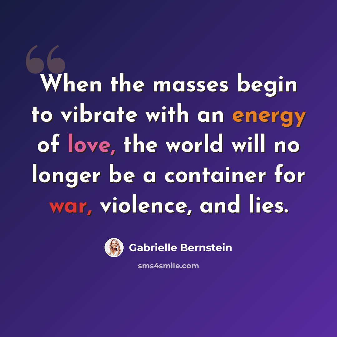 “When the masses begin to vibrate with an energy of love, the world will no longer be a container for war, violence, and lies.” quote by Gabrielle Bernstein