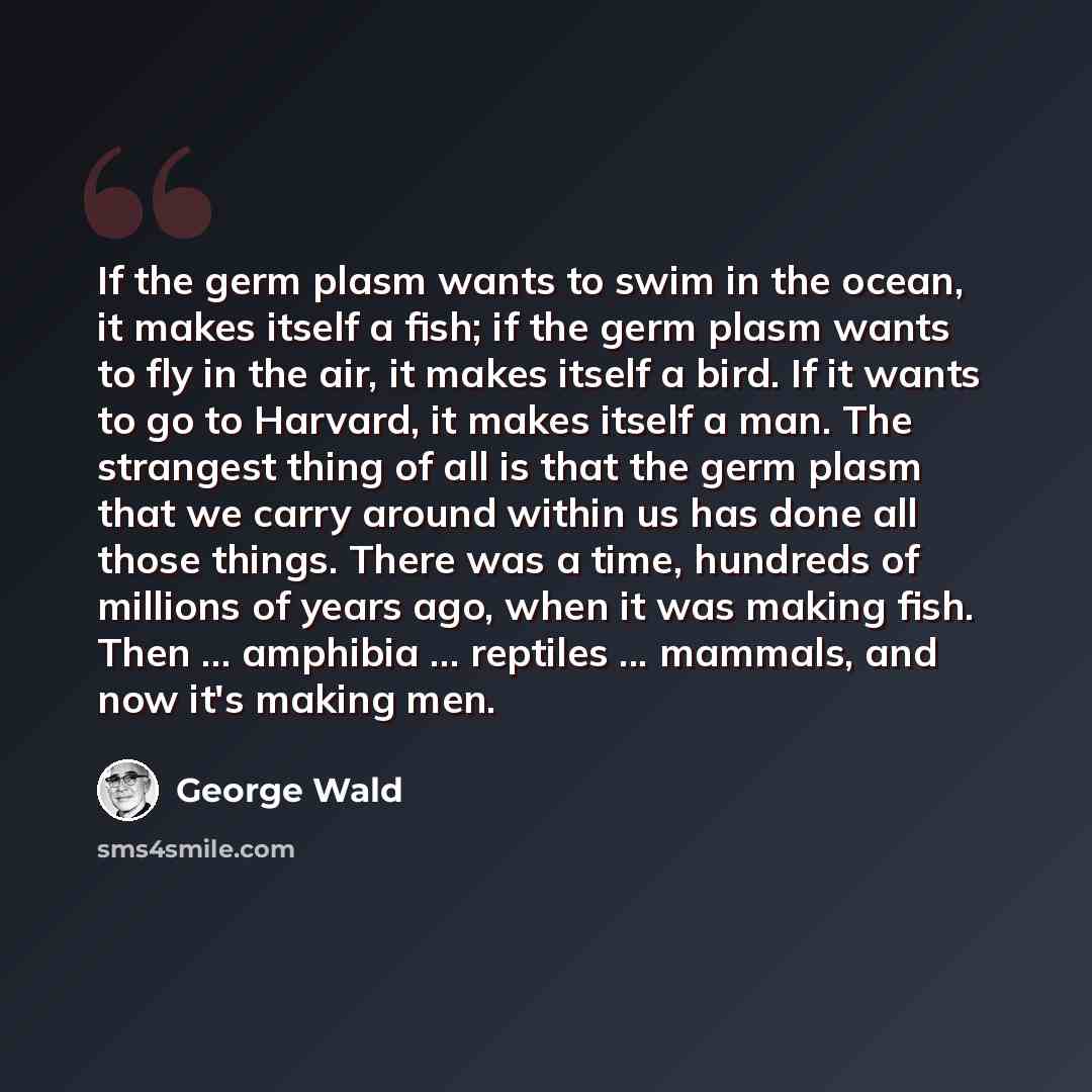 “If the germ plasm wants to swim in the ocean, it makes itself a fish; if the germ plasm wants to fly in the air, it makes itself a bird. If it wants to go to Harvard, it makes itself a man. The strangest thing of all is that the germ plasm that we carry around within us has done all those things…” quote by George Wald