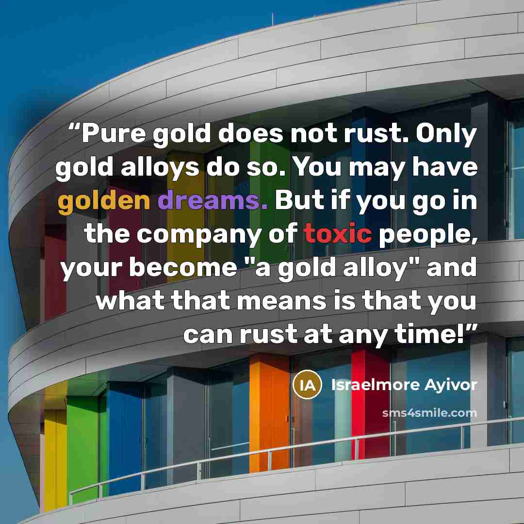 “Pure gold does not rust. Only gold alloys do so. You may have golden dreams. But if you go in the company of toxic people, your become "a gold alloy" and what that means is that you can rust at any time!” quote by Israelmore Ayivor