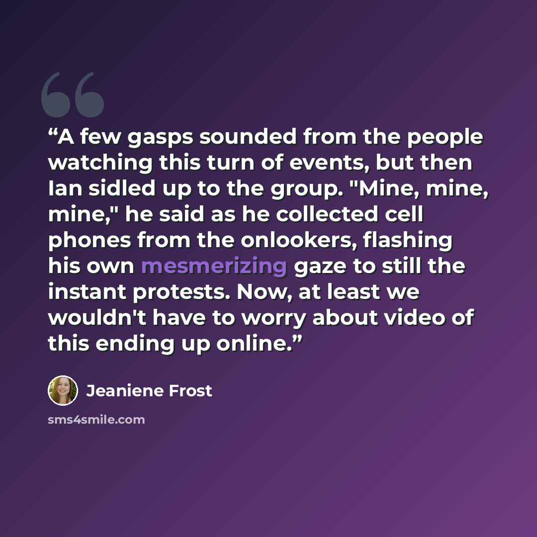 “A few gasps sounded from the people watching this turn of events, but then Ian sidled up to the group. "Mine, mine, mine," he said as he collected cell phones from the onlookers, flashing his own mesmerizing gaze to still the instant protests. Now, at least we wouldn't have to worry about video of…” quote by Jeaniene Frost