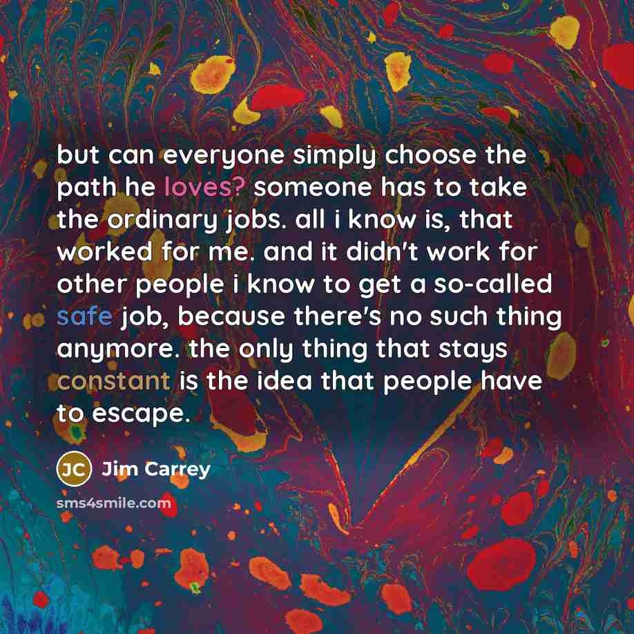 “but can everyone simply choose the path he loves? someone has to take the ordinary jobs. all i know is, that worked for me. and it didn't work for other people i know to get a so-called safe job, because there's no such thing anymore. the only thing that stays constant is the idea that people have…” quote by Jim Carrey