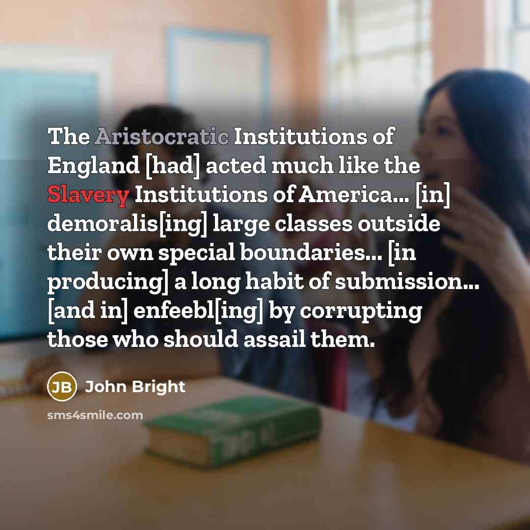 “The Aristocratic Institutions of England [had] acted much like the Slavery Institutions of America... [in] demoralis[ing] large classes outside their own special boundaries... [in producing] a long habit of submission... [and in] enfeebl[ing] by corrupting those who should assail them.” quote by John Bright