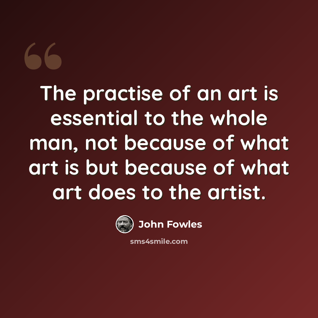“The practise of an art is essential to the whole man, not because of what art is but because of what art does to the artist.” quote by John Fowles