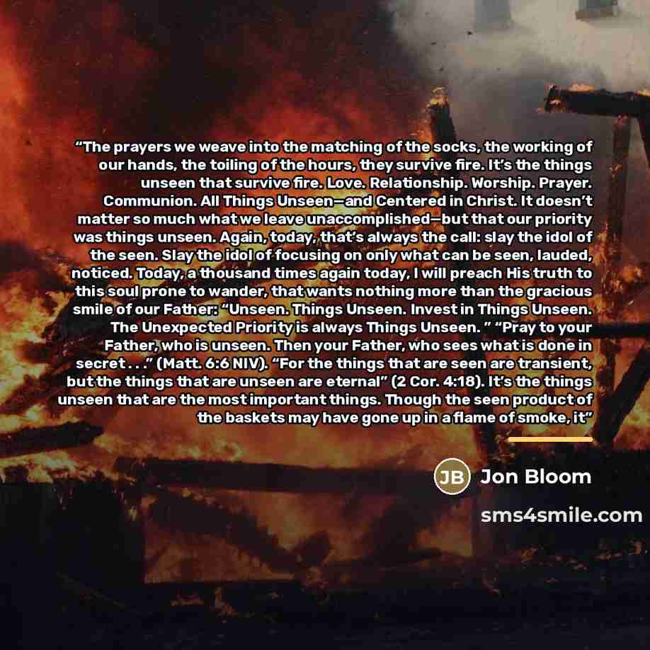 “The prayers we weave into the matching of the socks, the working of our hands, the toiling of the hours, they survive fire. It’s the things unseen that survive fire. Love. Relationship. Worship. Prayer. Communion. All Things Unseen—and Centered in Christ. It doesn’t matter so much what we leave…” quote by Jon Bloom
