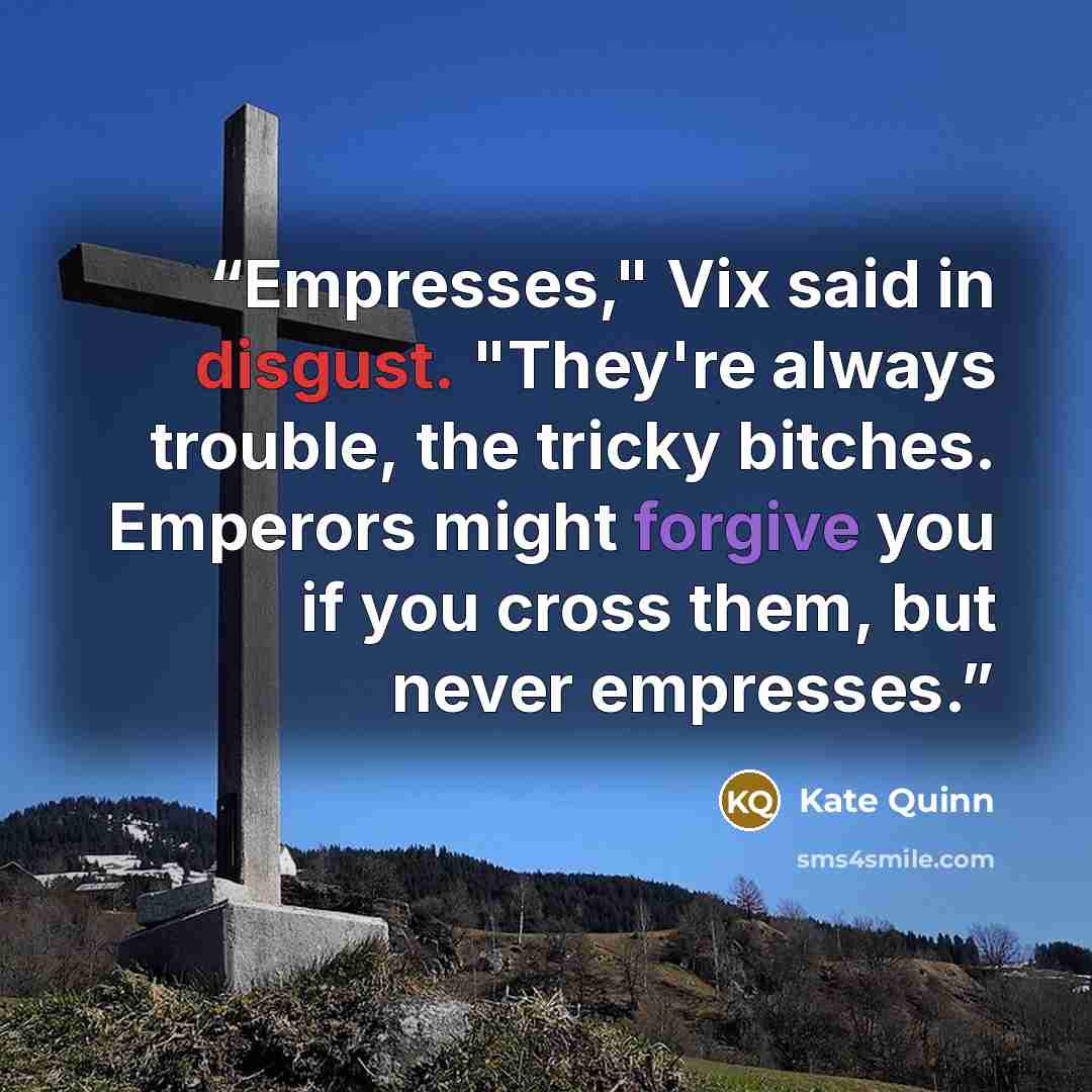 “Empresses," Vix said in disgust. "They're always trouble, the tricky bitches. Emperors might forgive you if you cross them, but never empresses.” quote by Kate Quinn