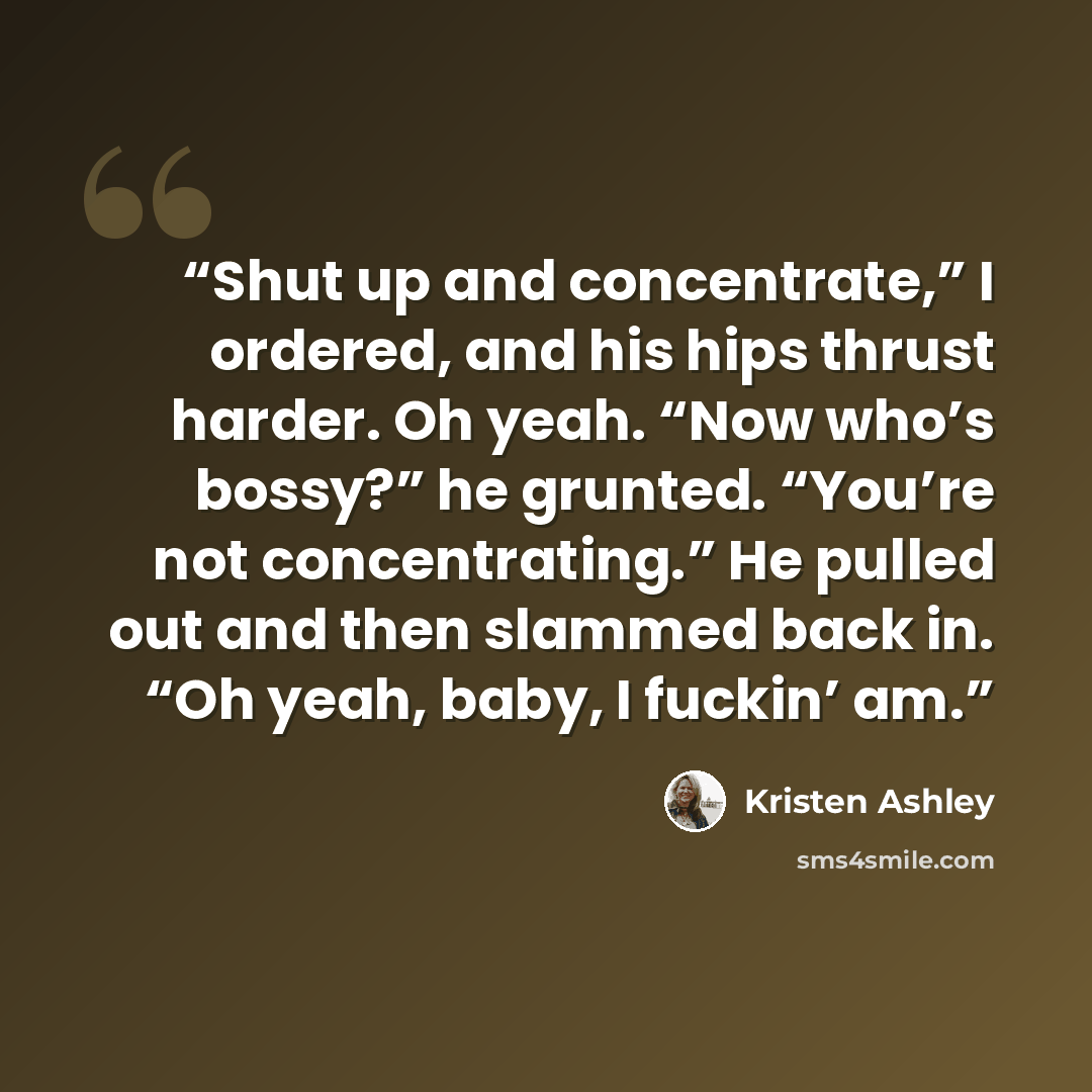 “Shut up and concentrate,” I ordered, and his hips thrust harder. Oh yeah. “Now who’s bossy?” he grunted. “You’re not concentrating.” He pulled out and then slammed back in. “Oh yeah, baby, I fuckin’ am.” quote by Kristen Ashley