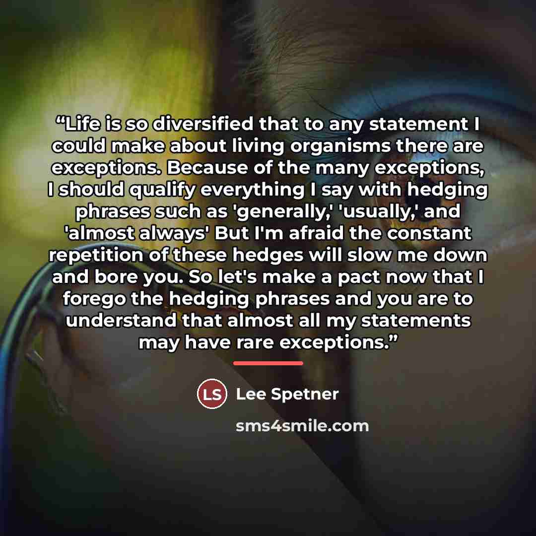 “Life is so diversified that to any statement I could make about living organisms there are exceptions. Because of the many exceptions, I should qualify everything I say with hedging phrases such as 'generally,' 'usually,' and 'almost always' But I'm afraid the constant repetition of these hedges…” quote by Lee Spetner
