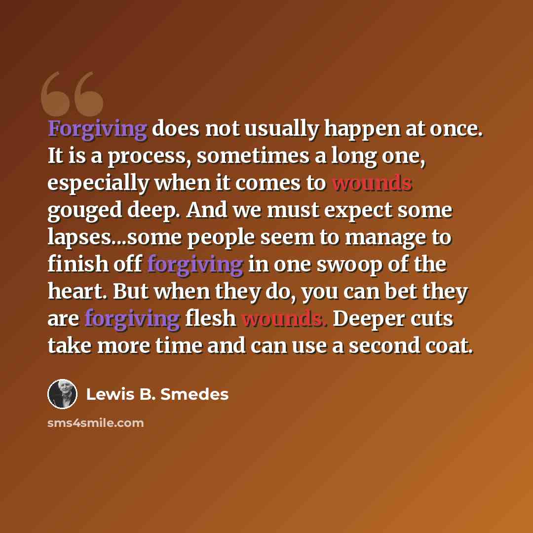 “Forgiving does not usually happen at once. It is a process, sometimes a long one, especially when it comes to wounds gouged deep. And we must expect some lapses...some people seem to manage to finish off forgiving in one swoop of the heart. But when they do, you can bet they are forgiving flesh…” quote by Lewis B. Smedes