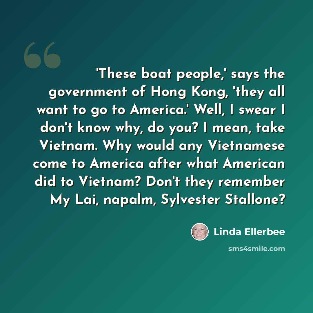 “'These boat people,' says the government of Hong Kong, 'they all want to go to America.' Well, I swear I don't know why, do you? I mean, take Vietnam. Why would any Vietnamese come to America after what American did to Vietnam? Don't they remember My Lai, napalm, Sylvester Stallone?” quote by Linda Ellerbee