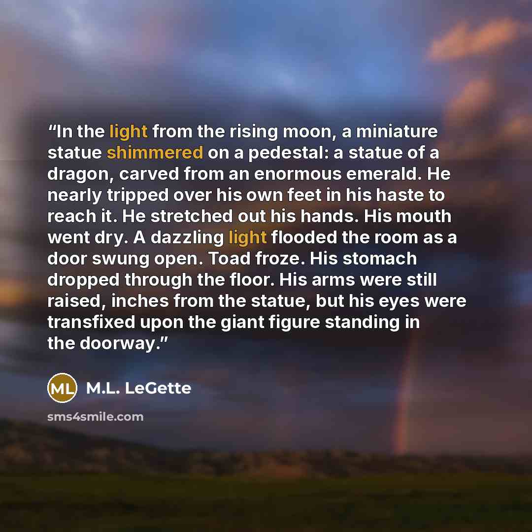 “In the light from the rising moon, a miniature statue shimmered on a pedestal: a statue of a dragon, carved from an enormous emerald. He nearly tripped over his own feet in his haste to reach it. He stretched out his hands. His mouth went dry. A dazzling light flooded the room as a door swung…” quote by M.L. LeGette