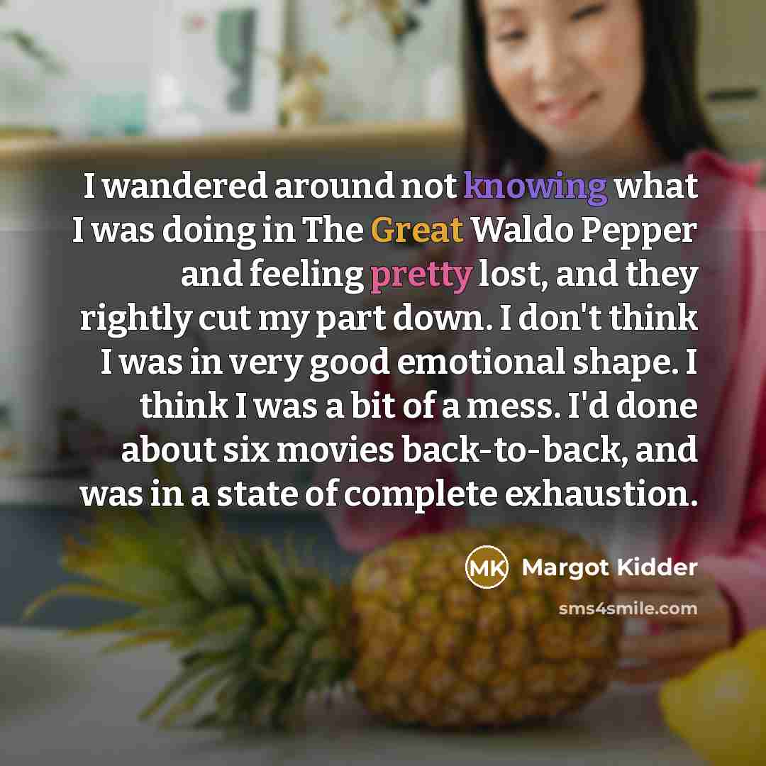 “I wandered around not knowing what I was doing in The Great Waldo Pepper and feeling pretty lost, and they rightly cut my part down. I don't think I was in very good emotional shape. I think I was a bit of a mess. I'd done about six movies back-to-back, and was in a state of complete exhaustion.” quote by Margot Kidder