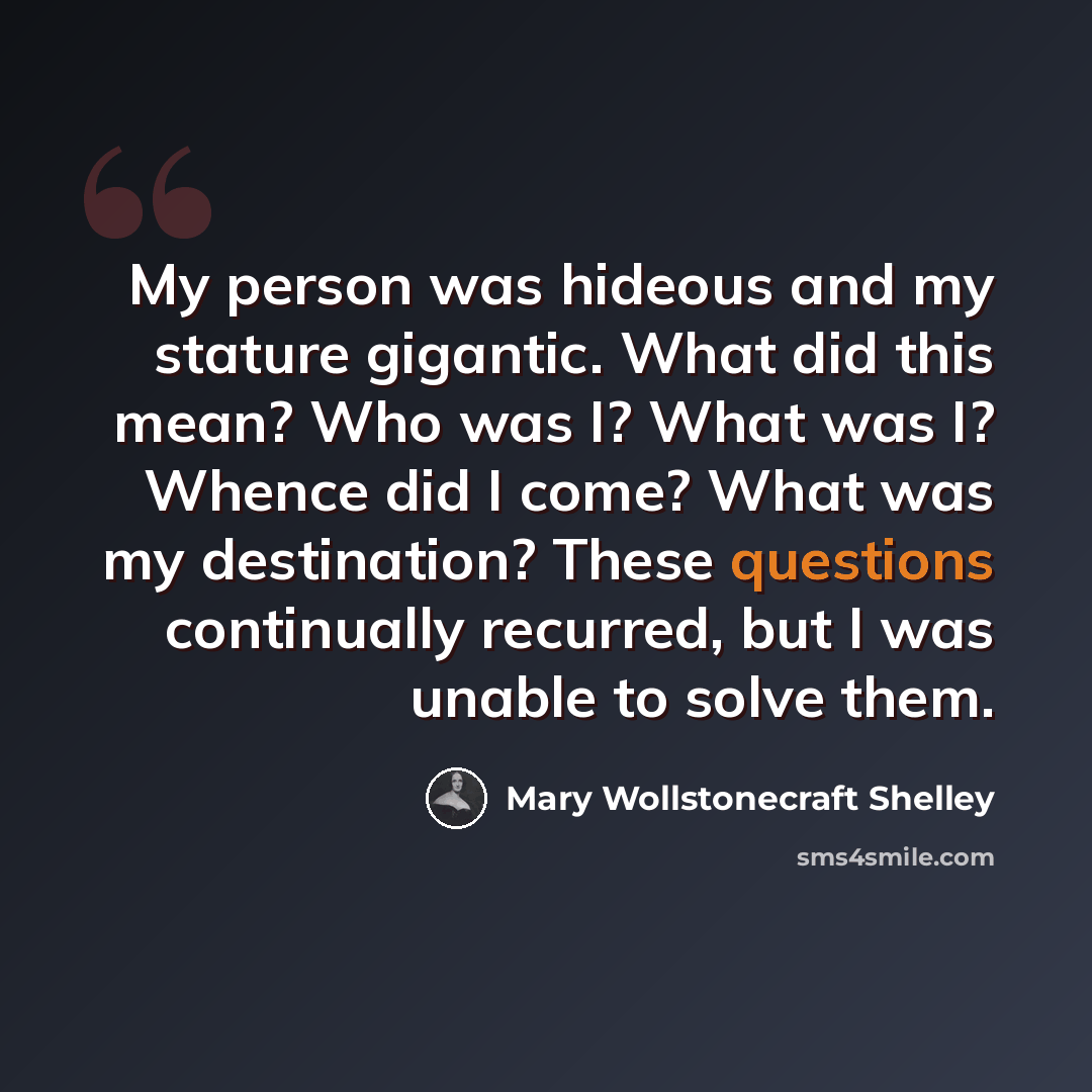“My person was hideous and my stature gigantic. What did this mean? Who was I? What was I? Whence did I come? What was my destination? These questions continually recurred, but I was unable to solve them.” quote by Mary Wollstonecraft Shelley