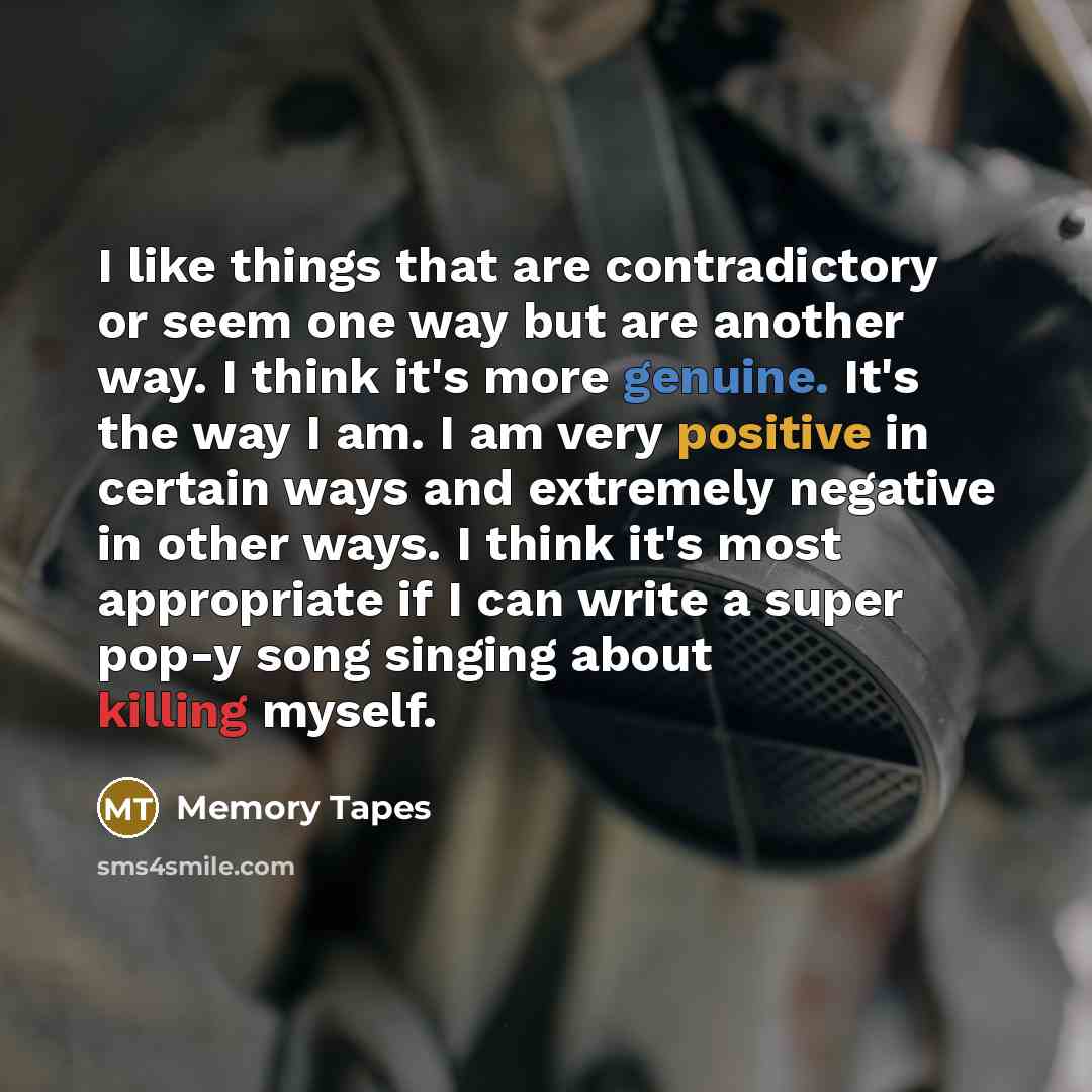 “I like things that are contradictory or seem one way but are another way. I think it's more genuine. It's the way I am. I am very positive in certain ways and extremely negative in other ways. I think it's most appropriate if I can write a super pop-y song singing about killing myself.” quote by Memory Tapes