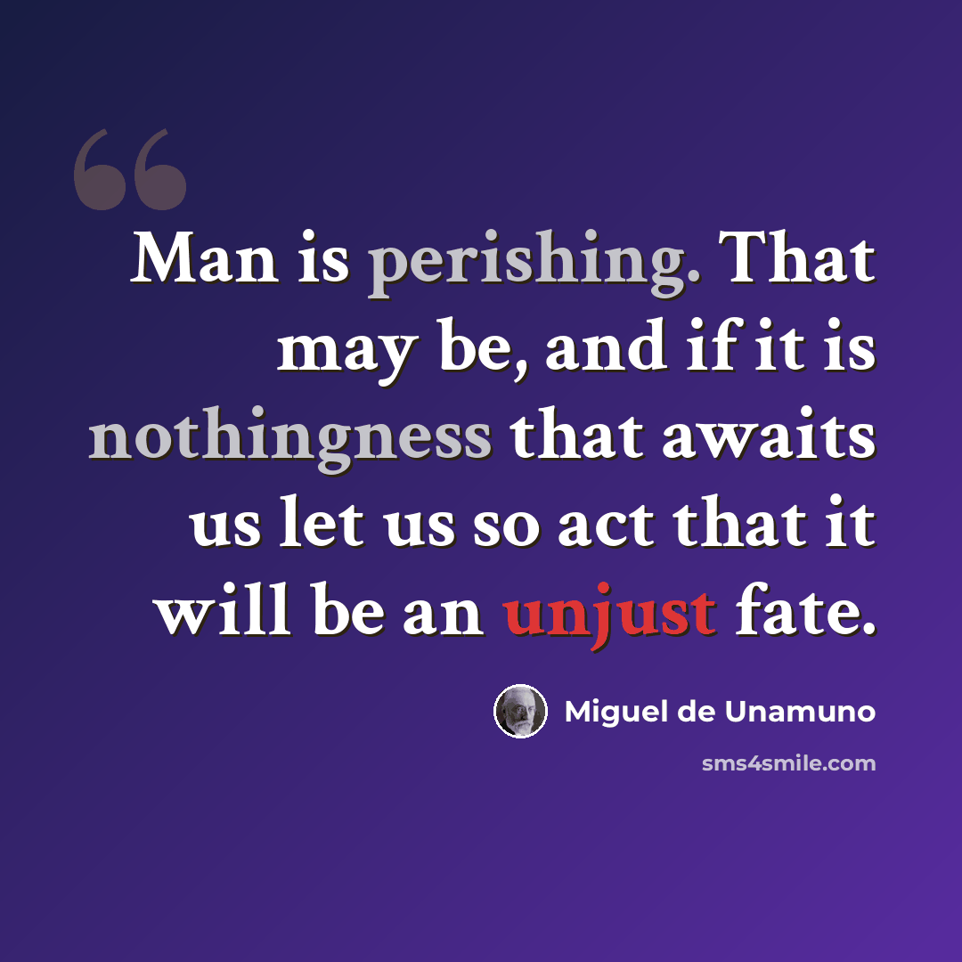 “Man is perishing. That may be, and if it is nothingness that awaits us let us so act that it will be an unjust fate.” quote by Miguel de Unamuno