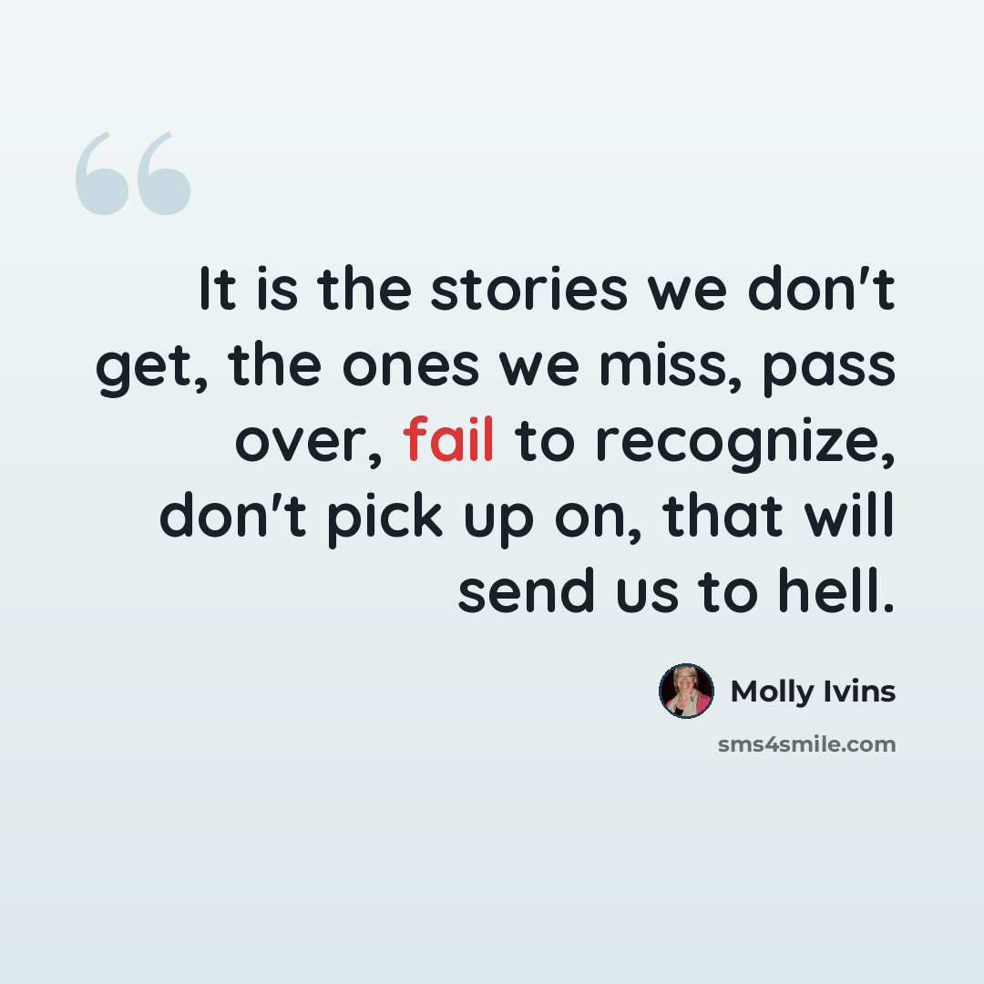 “It is the stories we don't get, the ones we miss, pass over, fail to recognize, don't pick up on, that will send us to hell.” quote by Molly Ivins