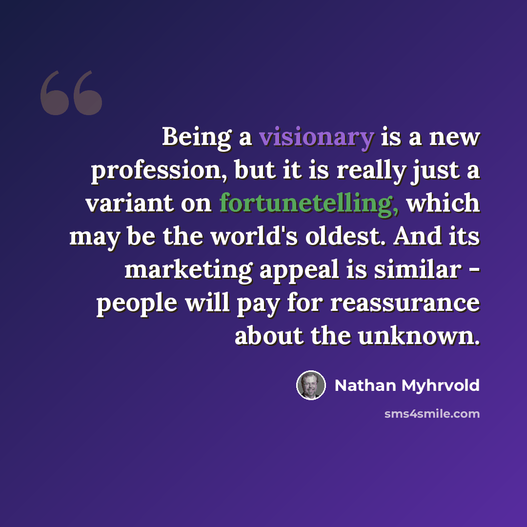 “Being a visionary is a new profession, but it is really just a variant on fortunetelling, which may be the world's oldest. And its marketing appeal is similar - people will pay for reassurance about the unknown.” quote by Nathan Myhrvold