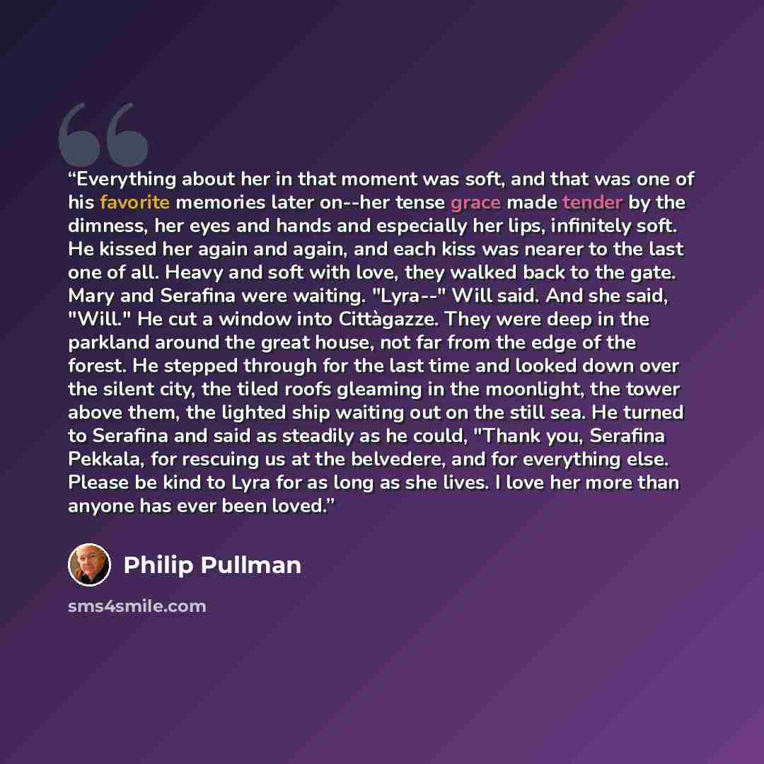 “Everything about her in that moment was soft, and that was one of his favorite memories later on--her tense grace made tender by the dimness, her eyes and hands and especially her lips, infinitely soft. He kissed her again and again, and each kiss was nearer to the last one of all. Heavy and soft…” quote by philip pullman