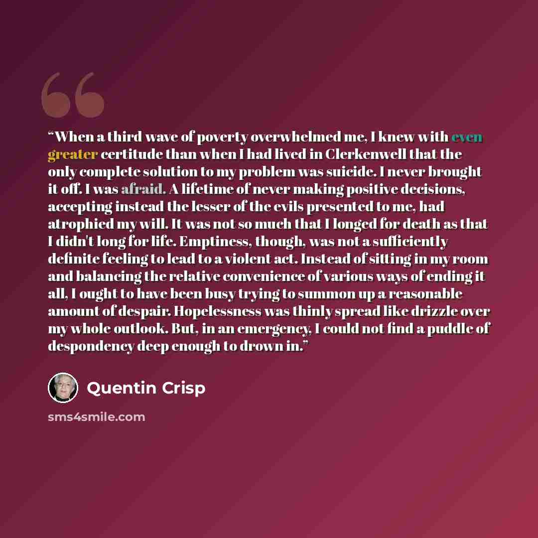 “When a third wave of poverty overwhelmed me, I knew with even greater certitude than when I had lived in Clerkenwell that the only complete solution to my problem was suicide. I never brought it off. I was afraid. A lifetime of never making positive decisions, accepting instead the lesser of the…” quote by Quentin Crisp