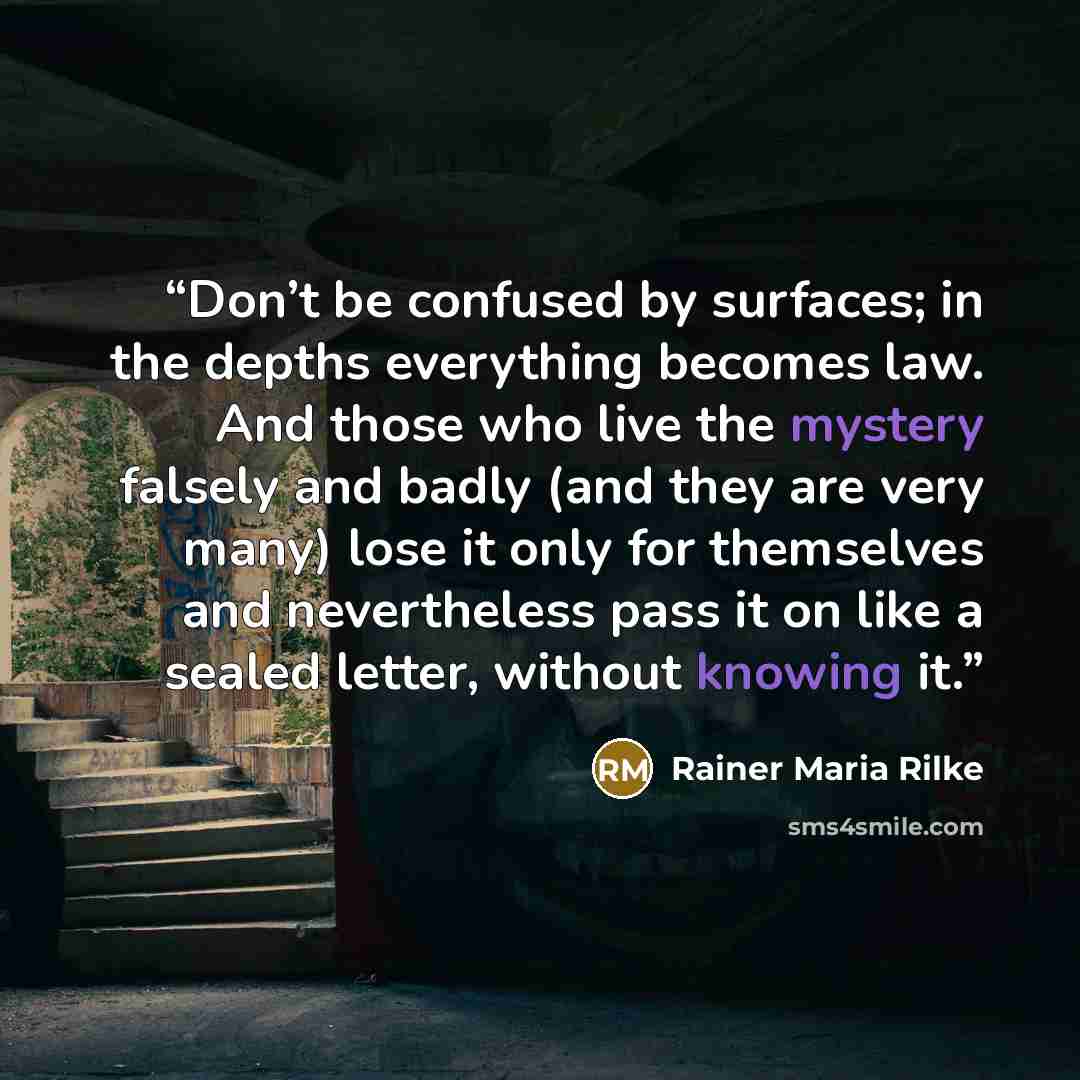 “Don’t be confused by surfaces; in the depths everything becomes law. And those who live the mystery falsely and badly (and they are very many) lose it only for themselves and nevertheless pass it on like a sealed letter, without knowing it.” quote by Rainer Maria Rilke