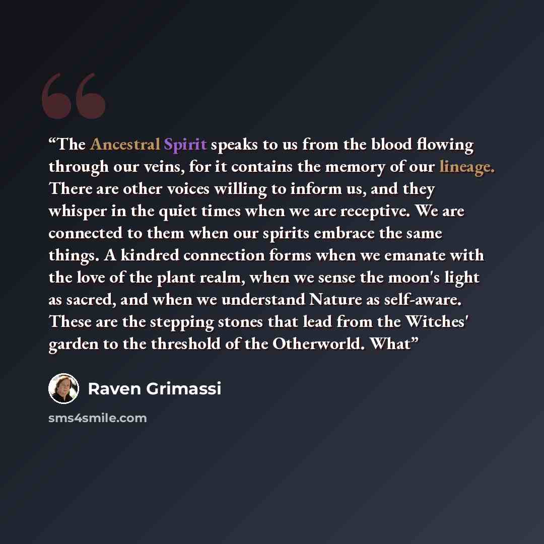 “The Ancestral Spirit speaks to us from the blood flowing through our veins, for it contains the memory of our lineage. There are other voices willing to inform us, and they whisper in the quiet times when we are receptive. We are connected to them when our spirits embrace the same things. A…” quote by Raven Grimassi