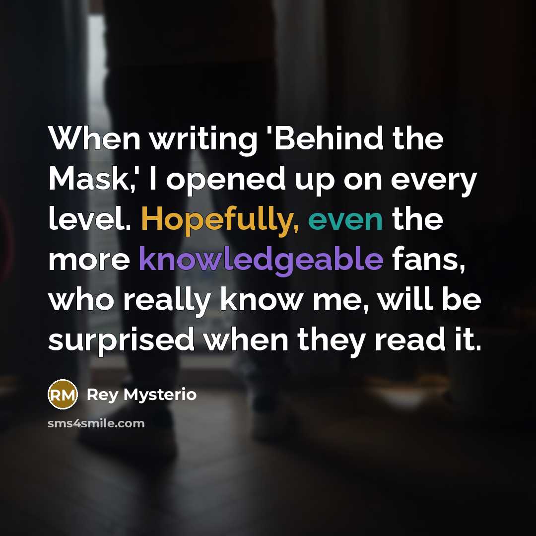 “When writing 'Behind the Mask,' I opened up on every level. Hopefully, even the more knowledgeable fans, who really know me, will be surprised when they read it.” quote by Rey Mysterio