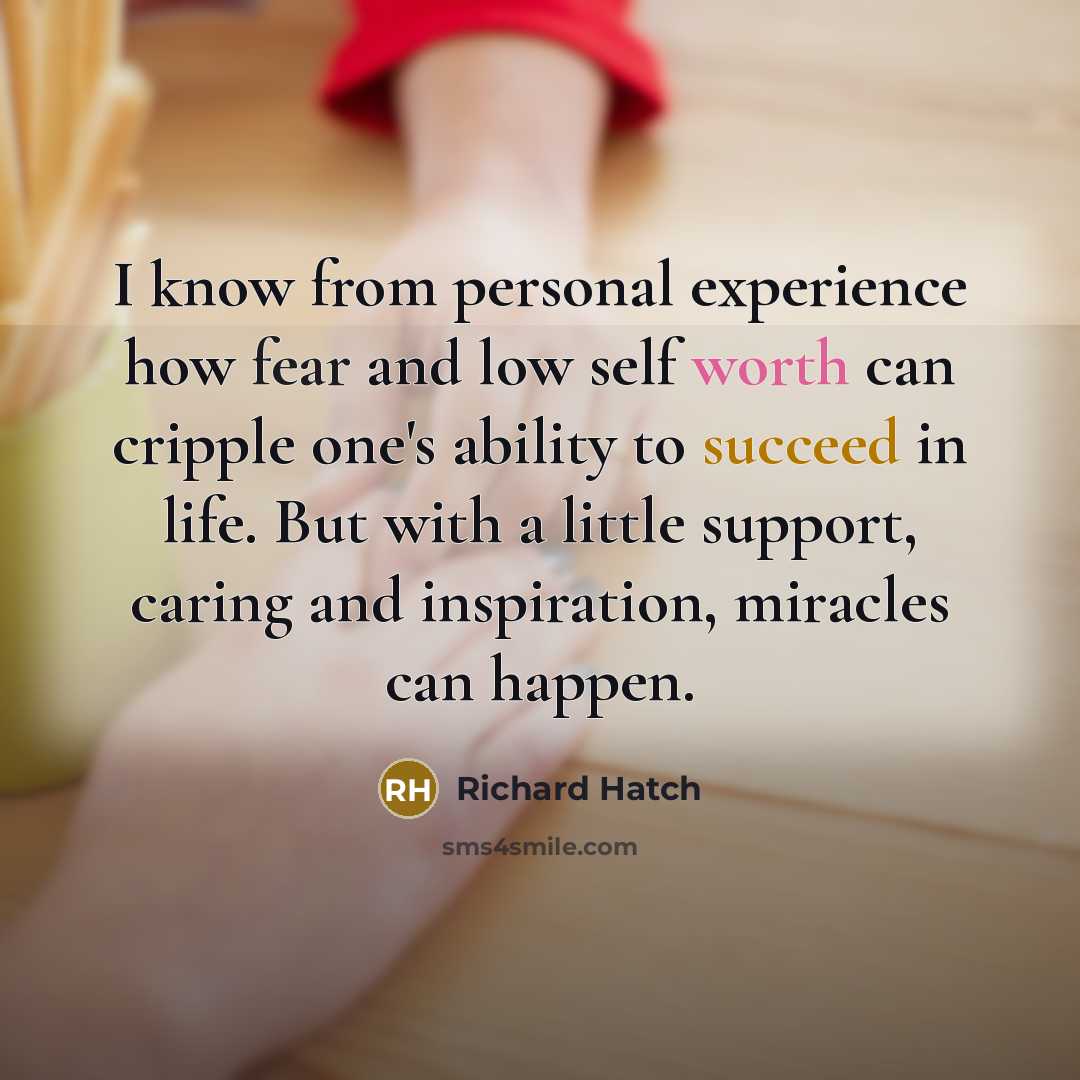 “I know from personal experience how fear and low self worth can cripple one's ability to succeed in life. But with a little support, caring and inspiration, miracles can happen.” quote by Richard Hatch