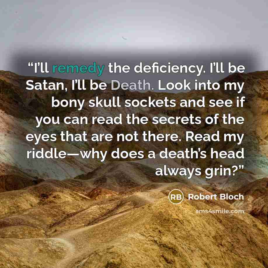 “I’ll remedy the deficiency. I’ll be Satan, I’ll be Death. Look into my bony skull sockets and see if you can read the secrets of the eyes that are not there. Read my riddle—why does a death’s head always grin?” quote by Robert Bloch