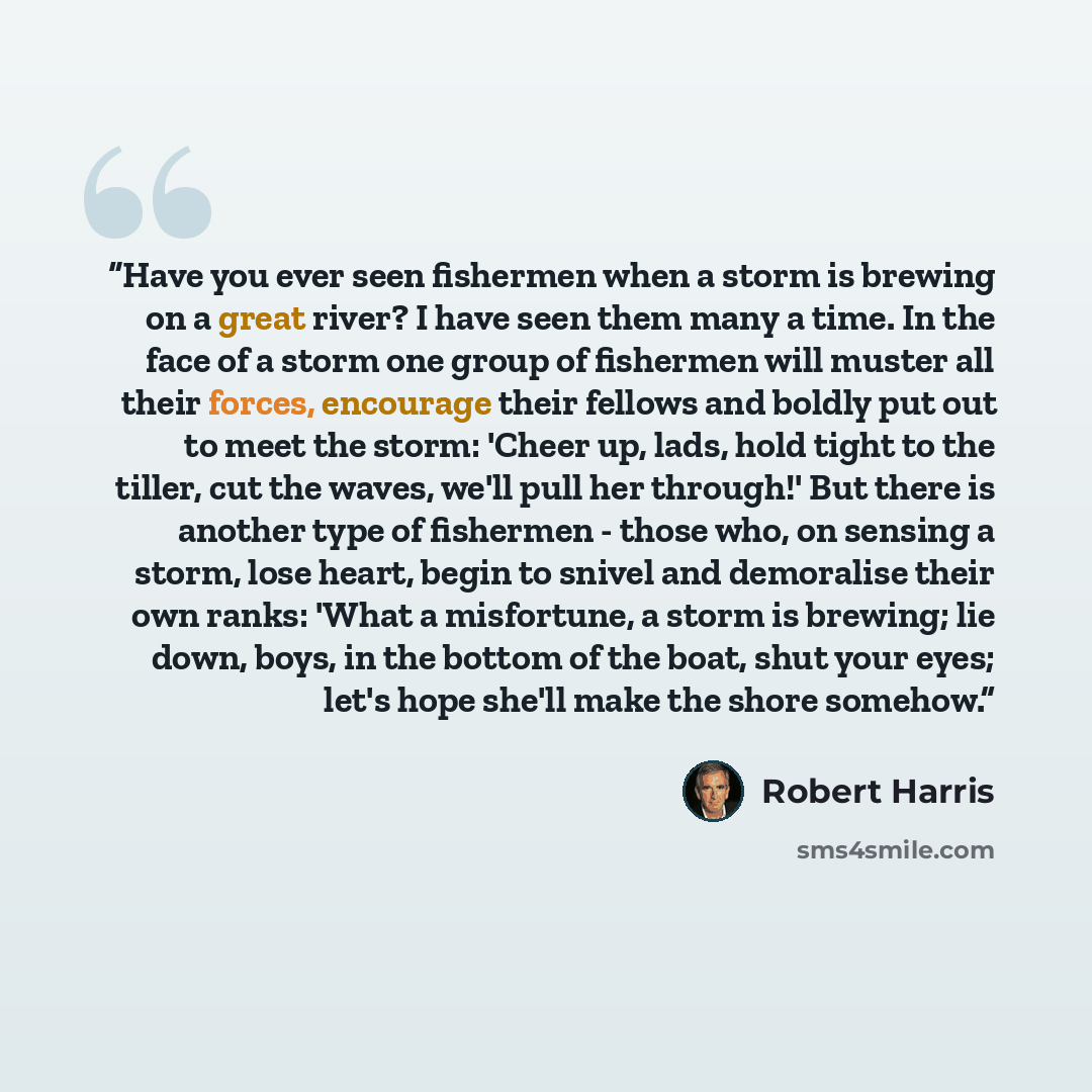 “Have you ever seen fishermen when a storm is brewing on a great river? I have seen them many a time. In the face of a storm one group of fishermen will muster all their forces, encourage their fellows and boldly put out to meet the storm: 'Cheer up, lads, hold tight to the tiller, cut the waves…” quote by Robert Harris