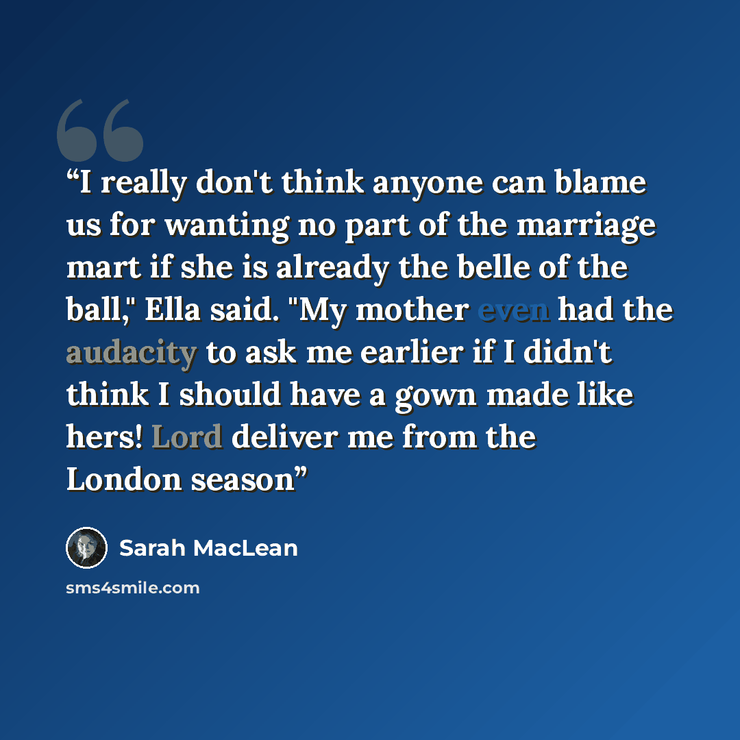 “I really don't think anyone can blame us for wanting no part of the marriage mart if she is already the belle of the ball," Ella said. "My mother even had the audacity to ask me earlier if I didn't think I should have a gown made like hers! Lord deliver me from the London season” quote by Sarah MacLean
