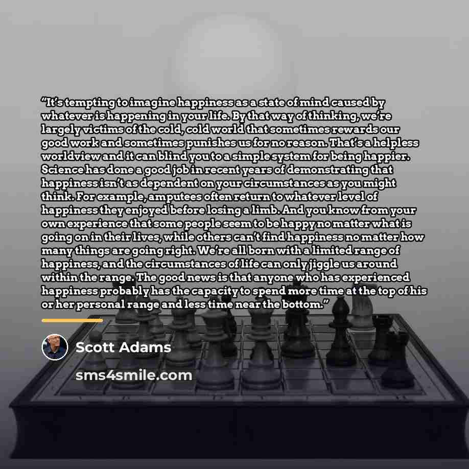 “It’s tempting to imagine happiness as a state of mind caused by whatever is happening in your life. By that way of thinking, we’re largely victims of the cold, cold world that sometimes rewards our good work and sometimes punishes us for no reason. That’s a helpless worldview and it can blind you…” quote by Scott Adams