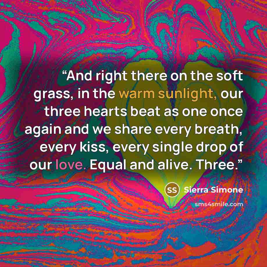 “And right there on the soft grass, in the warm sunlight, our three hearts beat as one once again and we share every breath, every kiss, every single drop of our love. Equal and alive. Three.” quote by Sierra Simone