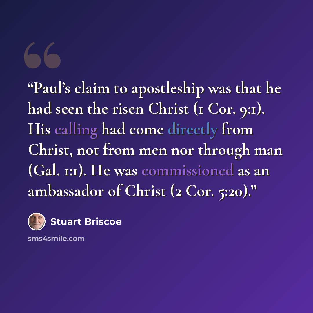 “Paul’s claim to apostleship was that he had seen the risen Christ (1 Cor. 9:1). His calling had come directly from Christ, not from men nor through man (Gal. 1:1). He was commissioned as an ambassador of Christ (2 Cor. 5:20).” quote by Stuart Briscoe