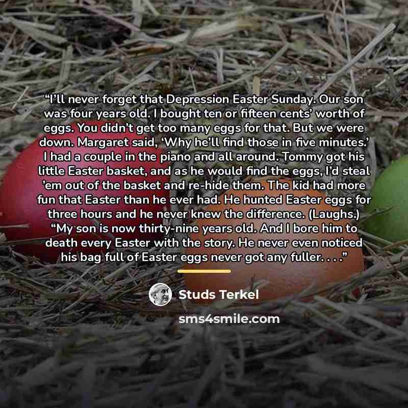 “I’ll never forget that Depression Easter Sunday. Our son was four years old. I bought ten or fifteen cents’ worth of eggs. You didn’t get too many eggs for that. But we were down. Margaret said, ‘Why he’ll find those in five minutes.’ I had a couple in the piano and all around. Tommy got his…” quote by Studs Terkel
